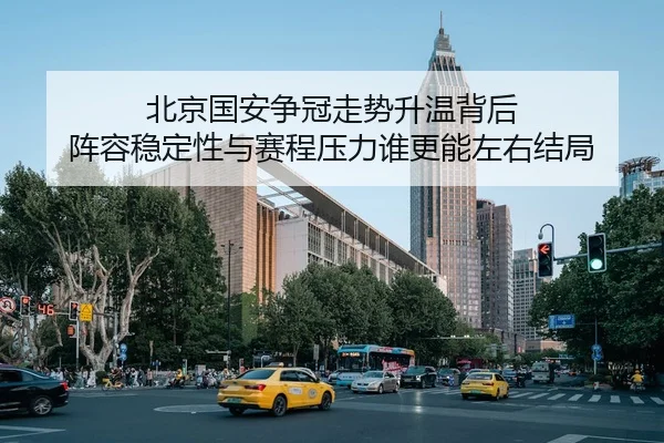 北京国安争冠走势升温背后 阵容稳定性与赛程压力谁更能左右结局